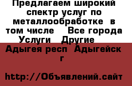 Предлагаем широкий спектр услуг по металлообработке, в том числе: - Все города Услуги » Другие   . Адыгея респ.,Адыгейск г.